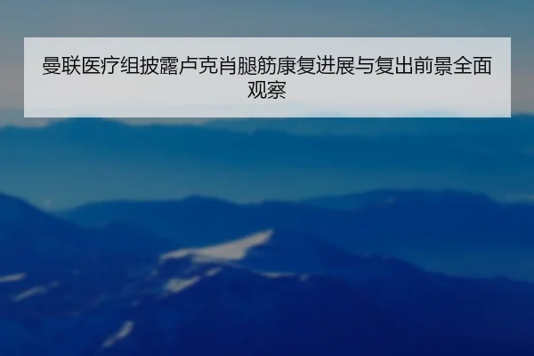 曼联医疗组披露卢克肖腿筋康复进展与复出前景全面观察